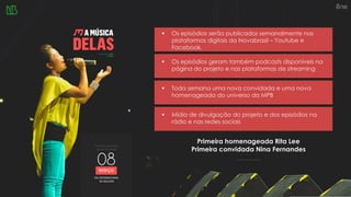 ▪ Os episódios serão publicados semanalmente nas
plataformas digitais da Novabrasil – Youtube e
Facebook.
Primeira homenageada Rita Lee
Primeira convidada Nina Fernandes
▪ Os episódios geram também podcasts disponíveis na
página do projeto e nas plataformas de streaming
▪ Mídia de divulgação do projeto e dos episódios na
rádio e nas redes sociais
▪ Toda semana uma nova convidada e uma nova
homenageada do universo da MPB
 