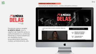 LANDPAGE A MÚSICA DELAS
VISUALIZAÇÃO DO PRIMEIRO SCROLL – IMAGEM MERAMENTE ILUSTRATIVA
Conteúdo sobre o projeto
A MÚSICA DELAS, com o
objetivo de trazer link entre os
patrocinadores e o conteúdo,
tornando a marca referência
em territórios como:
empoderamento feminino,
música, entretenimento, etc.
Lorem ipsum dolor sit amet, consectetur adipiscing
elit
Lorem ipsum dolor sit amet,
 