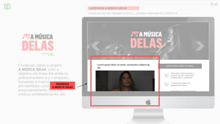 LANDPAGE A MÚSICA DELAS
VISUALIZAÇÃO DO PRIMEIRO SCROLL – IMAGEM MERAMENTE ILUSTRATIVA
Conteúdo sobre o projeto
A MÚSICA DELAS, com o
objetivo de trazer link entre os
patrocinadores e o conteúdo,
tornando a marca referência
em territórios como:
empoderamento feminino,
música, entretenimento, etc.
Lorem ipsum dolor sit amet, consectetur adipiscing
elit
Lorem ipsum dolor sit amet,
EPISÓDIOS
A MÚSICA DELAS
 