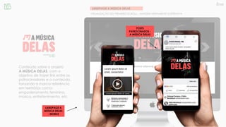 LANDPAGE A MÚSICA DELAS
VISUALIZAÇÃO DO PRIMEIRO SCROLL – IMAGEM MERAMENTE ILUSTRATIVA
Conteúdo sobre o projeto
A MÚSICA DELAS, com o
objetivo de trazer link entre os
patrocinadores e o conteúdo,
tornando a marca referência
em territórios como:
empoderamento feminino,
música, entretenimento, etc.
Lorem ipsum dolor sit amet, consectetur adipiscing
elit
Lorem ipsum dolor sit amet,
LANDPAGE A
MÚSICA DELAS
- MOBILE
POSTS
PATROCINADOS -
A MÚSICA DELAS
 