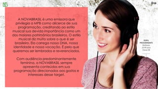 A NOVABRASIL é uma emissora que
privilegia a MPB como alicerce de sua
programação, creditando ao estilo
musical sua devida importância como um
dos maiores patrimônios brasileiros. O estilo
musical diz muito sobre o que é ser
brasileiro. Ela carrega nosso DNA, nossa
identidade e nossa vocação. É pelo que
queremos ser lembrados e reverenciados.
Com audiência predominantemente
feminina, a NOVABRASIL sempre
apresenta conteúdos em sua
programação direcionados aos gostos e
interesses desse target.
PERFIL
PREDOMINANTE
Mulheres
20-49 anos
Classe AB
 