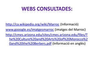 http://ca.wikipedia.org/wiki/Marroc (Informació)
www.gooogle.es/imatgesmarroc (imatges del Marroc)
http://cmes.arizona.edu/sites/cmes.arizona.edu/files/T
  he%20Culture%20and%20Arts%20of%20Morocco%2
  0and%20the%20Berbers.pdf (Informació en anglès)
 