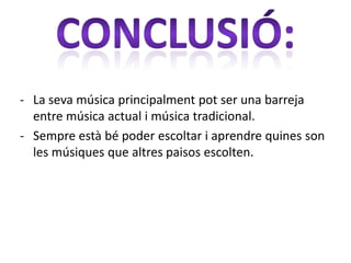 - La seva música principalment pot ser una barreja
  entre música actual i música tradicional.
- Sempre està bé poder escoltar i aprendre quines son
  les músiques que altres paisos escolten.
 