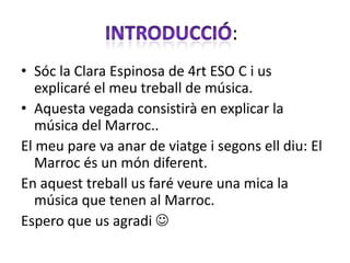 :
• Sóc la Clara Espinosa de 4rt ESO C i us
   explicaré el meu treball de música.
• Aquesta vegada consistirà en explicar la
   música del Marroc..
El meu pare va anar de viatge i segons ell diu: El
   Marroc és un món diferent.
En aquest treball us faré veure una mica la
   música que tenen al Marroc.
Espero que us agradi 
 