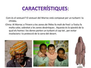 :
Com és el vestuari? El vestuari del Marroc està composat per un turbant i la
   chilaba.
Clima: Al Marroc a l’hivern a les zones de l’Atles fa molt de fred i a l’estiu fa
   molta calor, sobretot a les zones desèrtiques . Aquesta és la qüestió de la
   qual els homes i les dones porten un turbant al cap tot , per evitar
   insolacions i la protecció de la sorra del desert.
 