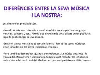Les diferències principals són:

- Nosaltres estem acostumats a escoltar música creada per bandes, grups
musicals, cantants., ect... Aixó fa que tinguin més possibilitats de fer publicitat
i que la gent conegui la seva música.

-En canvi la seva música no té tanta influència. També les seves músiques
estan influïdes en les seves tradicions i creences.

-Però també podem trobar igualtats o semblances . La música andalusa i la
música del Marroc tenen semblances, també es pot ressaltar les influències
de la música del nord i sud del Mediterrani que comparteixen àmbits comuns.
 