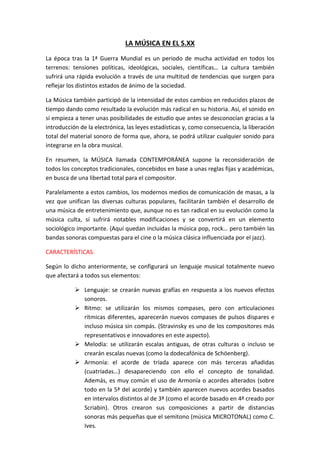 LA MÚSICA EN EL S.XX
La época tras la 1ª Guerra Mundial es un periodo de mucha actividad en todos los
terrenos: tensiones políticas, ideológicas, sociales, científicas… La cultura también
sufrirá una rápida evolución a través de una multitud de tendencias que surgen para
reflejar los distintos estados de ánimo de la sociedad.
La Música también participó de la intensidad de estos cambios en reducidos plazos de
tiempo dando como resultado la evolución más radical en su historia. Así, el sonido en
sí empieza a tener unas posibilidades de estudio que antes se desconocían gracias a la
introducción de la electrónica, las leyes estadísticas y, como consecuencia, la liberación
total del material sonoro de forma que, ahora, se podrá utilizar cualquier sonido para
integrarse en la obra musical.
En resumen, la MÚSICA llamada CONTEMPORÁNEA supone la reconsideración de
todos los conceptos tradicionales, concebidos en base a unas reglas fijas y académicas,
en busca de una libertad total para el compositor.
Paralelamente a estos cambios, los modernos medios de comunicación de masas, a la
vez que unifican las diversas culturas populares, facilitarán también el desarrollo de
una música de entretenimiento que, aunque no es tan radical en su evolución como la
música culta, sí sufrirá notables modificaciones y se convertirá en un elemento
sociológico importante. (Aquí quedan incluidas la música pop, rock… pero también las
bandas sonoras compuestas para el cine o la música clásica influenciada por el jazz).
CARACTERÍSTICAS.
Según lo dicho anteriormente, se configurará un lenguaje musical totalmente nuevo
que afectará a todos sus elementos:
 Lenguaje: se crearán nuevas grafías en respuesta a los nuevos efectos
sonoros.
 Ritmo: se utilizarán los mismos compases, pero con articulaciones
rítmicas diferentes, aparecerán nuevos compases de pulsos dispares e
incluso música sin compás. (Stravinsky es uno de los compositores más
representativos e innovadores en este aspecto).
 Melodía: se utilizarán escalas antiguas, de otras culturas o incluso se
crearán escalas nuevas (como la dodecafónica de Schöenberg).
 Armonía: el acorde de tríada aparece con más terceras añadidas
(cuatríadas…) desapareciendo con ello el concepto de tonalidad.
Además, es muy común el uso de Armonía o acordes alterados (sobre
todo en la 5ª del acorde) y también aparecen nuevos acordes basados
en intervalos distintos al de 3ª (como el acorde basado en 4ª creado por
Scriabin). Otros crearon sus composiciones a partir de distancias
sonoras más pequeñas que el semitono (música MICROTONAL) como C.
Ives.
 