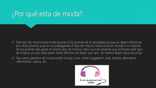 ¿Por qué esta de moda?
 Este tipo de música esta moda gracias a los jóvenes de la actualidad ya que se dejan influenciar
por otros jóvenes y asi se va propagando el tipo de música, hasta el punto donde a la mayoría
de los jóvenes des gusta el mismo tipo de música ,claro va a ver jóvenes que rechazen este tipo
de música, ya que cada quien tiene derecho de elegir que tipo de música eligen para escuchar.
 Hay varios generos de musica están el pop, rock, metal ,reggateon, trap ,banda, alternativa
,electrónica, clásica, etc.
 