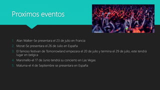 Proximos eventos
1. Alan Walker-Se presentara el 23 de julio en Francia
2. Morat-Se presentara el 26 de Julio en España
3. El famoso festivan de Tomorrowland empezara el 20 de julio y termina el 29 de julio, este tendrá
lugar en belgica
4. Marsmello-el 17 de Junio tendrá su concierto en Las Vegas
5. Maluma-el 4 de Septiembre se presentara en España
 
