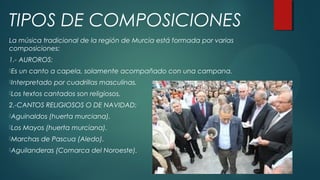 La música tradicional de la región de Murcia está formada por varias
composiciones:
1.- AUROROS:
Es un canto a capela, solamente acompañado con una campana.
Interpretado por cuadrillas masculinas.
Los textos cantados son religiosos.
2.-CANTOS RELIGIOSOS O DE NAVIDAD:
Aguinaldos (huerta murciana).
Los Mayos (huerta murciana).
Marchas de Pascua (Aledo).
Aguilanderas (Comarca del Noroeste).
TIPOS DE COMPOSICIONES
 