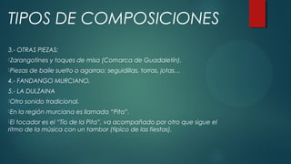 3.- OTRAS PIEZAS:
Zarangotines y toques de misa (Comarca de Guadaletín).
Piezas de baile suelto o agarrao: seguidillas, torras, jotas…
4.- FANDANGO MURCIANO.
5.- LA DULZAINA
Otro sonido tradicional.
En la región murciana es llamada “Pita”.
El tocador es el “Tío de la Pita”, va acompañado por otro que sigue el
ritmo de la música con un tambor (típico de las fiestas).
TIPOS DE COMPOSICIONES
 