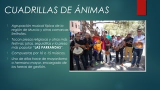  Agrupación musical típica de la
región de Murcia y otras comarcas
limítrofes.
 Tocan piezas religiosas y otras más
festivas: jotas, seguidillas y la pieza
más popular “LAS PARRANDAS”.
 Compuestas por 10 o 15 músicos.
 Uno de ellos hace de mayordomo
o hermano mayor, encargado de
las tareas de gestión.
CUADRILLAS DE ÁNIMAS
 