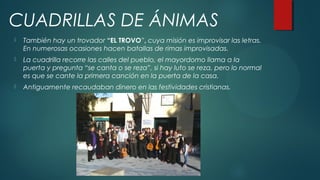 CUADRILLAS DE ÁNIMAS
 También hay un trovador “EL TROVO”, cuya misión es improvisar las letras.
En numerosas ocasiones hacen batallas de rimas improvisadas.
 La cuadrilla recorre las calles del pueblo, el mayordomo llama a la
puerta y pregunta “se canta o se reza”, si hay luto se reza, pero lo normal
es que se cante la primera canción en la puerta de la casa.
 Antiguamente recaudaban dinero en las festividades cristianas.
CUADRILLAS DE ÁNIMAS
 