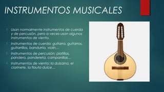  Usan normalmente instrumentos de cuerda
y de percusión, pero a veces usan algunos
instrumentos de viento.
 Instrumentos de cuerda: guitarra, guitarros,
guitarrillos, bandurria, violín…
 Instrumentos de percusión: platillos,
pandero, pandereta, campanillas…
 Instrumentos de viento: la dulzaina, el
clarinete, la flauta dulce…
INSTRUMENTOS MUSICALES
 