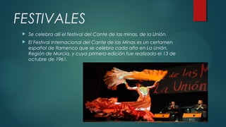 FESTIVALES
 Se celebra allí el festival del Cante de las minas, de la Unión.
 El Festival Internacional del Cante de las Minas es un certamen
español de flamenco que se celebra cada año en La Unión,
Región de Murcia, y cuya primera edición fue realizada el 13 de
octubre de 1961.
 