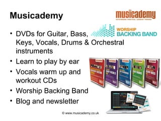 Musicademy
• DVDs for Guitar, Bass,
  Keys, Vocals, Drums & Orchestral
  instruments
• Learn to play by ear
• Vocals warm up and
  workout CDs
• Worship Backing Band
• Blog and newsletter
               © www.musicademy.co.uk
 