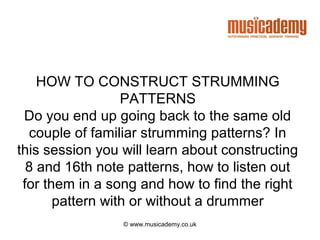 HOW TO CONSTRUCT STRUMMING
                  PATTERNS
 Do you end up going back to the same old
  couple of familiar strumming patterns? In
this session you will learn about constructing
  8 and 16th note patterns, how to listen out
 for them in a song and how to find the right
       pattern with or without a drummer
                 © www.musicademy.co.uk
 