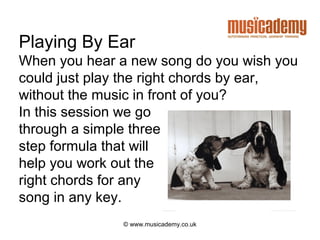 Playing By Ear
When you hear a new song do you wish you
could just play the right chords by ear,
without the music in front of you?
In this session we go
through a simple three
step formula that will
help you work out the
right chords for any
song in any key.
              © www.musicademy.co.uk
 