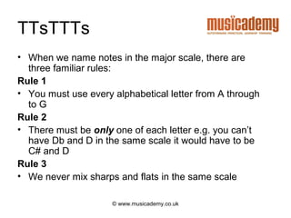 TTsTTTs
• When we name notes in the major scale, there are
  three familiar rules:
Rule 1
• You must use every alphabetical letter from A through
  to G
Rule 2
• There must be only one of each letter e.g. you can’t
  have Db and D in the same scale it would have to be
  C# and D
Rule 3
• We never mix sharps and flats in the same scale

                     © www.musicademy.co.uk
 