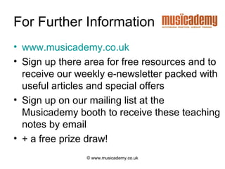 For Further Information
• www.musicademy.co.uk
• Sign up there area for free resources and to
  receive our weekly e-newsletter packed with
  useful articles and special offers
• Sign up on our mailing list at the
  Musicademy booth to receive these teaching
  notes by email
• + a free prize draw!
                © www.musicademy.co.uk
 