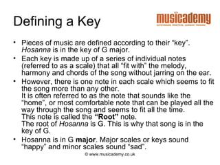 Defining a Key
• Pieces of music are defined according to their “key”.
  Hosanna is in the key of G major.
• Each key is made up of a series of individual notes
  (referred to as a scale) that all “fit with” the melody,
  harmony and chords of the song without jarring on the ear.
• However, there is one note in each scale which seems to fit
  the song more than any other.
  It is often referred to as the note that sounds like the
  “home”, or most comfortable note that can be played all the
  way through the song and seems to fit all the time.
  This note is called the “Root” note.
  The root of Hosanna is G. This is why that song is in the
  key of G.
• Hosanna is in G major. Major scales or keys sound
  “happy” and minor scales sound “sad”.
                     © www.musicademy.co.uk
 