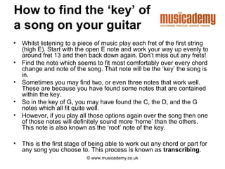 How to find the ‘key’ of
a song on your guitar
•   Whilst listening to a piece of music play each fret of the first string
    (high E). Start with the open E note and work your way up evenly to
    around fret 13 and then back down again. Don’t miss out any frets!
•   Find the note which seems to fit most comfortably over every chord
    change and note of the song. That note will be the ‘key’ the song is
    in.
•   Sometimes you may find two, or even three notes that work well.
    These are because you have found some notes that are contained
    within the key.
•   So in the key of G, you may have found the C, the D, and the G
    notes which all fit quite well.
•   However, if you play all those options again over the song then one
    of those notes will definitely sound more ‘home’ than the others.
    This note is also known as the ‘root’ note of the key.

•   This is the first stage of being able to work out any chord or part for
    any song you choose to. This process is known as transcribing.
                            © www.musicademy.co.uk
 