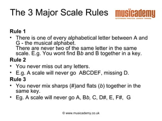 The 3 Major Scale Rules
Rule 1
• There is one of every alphabetical letter between A and
  G - the musical alphabet.
  There are never two of the same letter in the same
  scale. E.g. You wont find Bb and B together in a key.
Rule 2
• You never miss out any letters.
• E.g. A scale will never go ABCDEF, missing D.
Rule 3
• You never mix sharps (#)and flats (b) together in the
  same key.
• Eg. A scale will never go A, Bb, C, D#, E, F#, G

                     © www.musicademy.co.uk
 