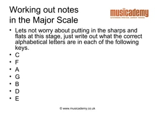 Working out notes
in the Major Scale
• Lets not worry about putting in the sharps and
  flats at this stage, just write out what the correct
  alphabetical letters are in each of the following
  keys.
• C
• F
• A
• G
• B
• D
• E
                    © www.musicademy.co.uk
 