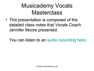 Musicademy Vocals
           Masterclass
• This presentation is composed of the
  detailed class notes that Vocals Coach
  Jennifer Moore presented.

 You can listen to an audio recording here:




                © www.musicademy.co.uk
 