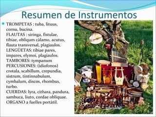 Resumen de Instrumentos
 TROMPETAS : tuba, lituus,
  cornu, bucina.
  FLAUTAS : siringa, fistulae,
  tibiae, obliqum càlamo, acutus,
  flauta transversal, plagiaulos.
  LENGÜETAS: tibiae pares,
  impares, elymoi, plagiaulos.
  TAMBORES: tympanum
  PERCUSIONES: (idiofonos)
  crotala, scabillum, crepundia,
  sistrum, tintinnabulum,
  cymbalum, discos, rhombus,
  turbo.
  CUERDAS: lyra, cithara, pandura,
  sambuca, liuto, cordae obliquae.
  ORGANO a fuelles portàtil.
 