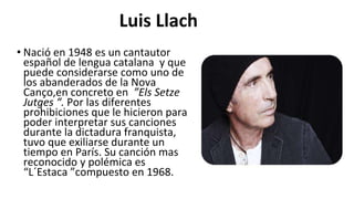 • Nació en 1948 es un cantautor
español de lengua catalana y que
puede considerarse como uno de
los abanderados de la Nova
Canço,en concreto en ”Els Setze
Jutges “. Por las diferentes
prohibiciones que le hicieron para
poder interpretar sus canciones
durante la dictadura franquista,
tuvo que exiliarse durante un
tiempo en París. Su canción mas
reconocido y polémica es
“L´Estaca ”compuesto en 1968.
Luis Llach
 
