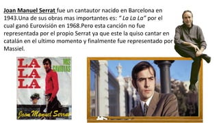 Joan Manuel Serrat fue un cantautor nacido en Barcelona en
1943.Una de sus obras mas importantes es: “ La La La” por el
cual ganó Eurovisión en 1968.Pero esta canción no fue
representada por el propio Serrat ya que este la quiso cantar en
catalán en el ultimo momento y finalmente fue representado por
Massiel.
 