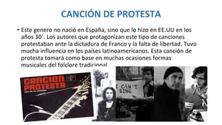 CANCIÓN DE PROTESTA
• Este genero no nació en España, sino que lo hizo en EE.UU en los
años 30´. Los autores que protagonizan este tipo de canciones
protestaban ante la dictadura de Franco y la falta de libertad. Tuvo
mucha influencia en los países latinoamericanos. Esta canción de
protesta tomará como base en muchas ocasiones formas
musicales del folclore tradicional.
 