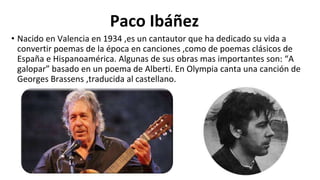 • Nacido en Valencia en 1934 ,es un cantautor que ha dedicado su vida a
convertir poemas de la época en canciones ,como de poemas clásicos de
España e Hispanoamérica. Algunas de sus obras mas importantes son: “A
galopar” basado en un poema de Alberti. En Olympia canta una canción de
Georges Brassens ,traducida al castellano.
Paco Ibáñez
 