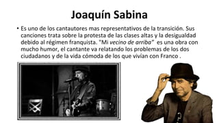 Joaquín Sabina
• Es uno de los cantautores mas representativos de la transición. Sus
canciones trata sobre la protesta de las clases altas y la desigualdad
debido al régimen franquista. "Mi vecino de arriba” es una obra con
mucho humor, el cantante va relatando los problemas de los dos
ciudadanos y de la vida cómoda de los que vivían con Franco .
 