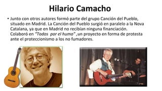 Hilario Camacho
• Junto con otros autores formó parte del grupo Canción del Pueblo,
situado en Madrid. La Canción del Pueblo surgió en paralelo a la Nova
Catalana, ya que en Madrid no recibían ninguna financiación.
Colaboró en “Todos por el humo” ,un proyecto en forma de protesta
ante el proteccionismo a los no fumadores.
 