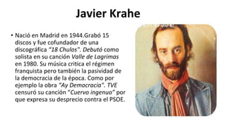 Javier Krahe
• Nació en Madrid en 1944.Grabó 15
discos y fue cofundador de una
discográfica “18 Chulos". Debutó como
solista en su canción Valle de Lagrimas
en 1980. Su música critica el régimen
franquista pero también la pasividad de
la democracia de la época. Como por
ejemplo la obra “Ay Democracia". TVE
censuró su canción “Cuervo ingenuo” por
que expresa su desprecio contra el PSOE.
 