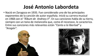 José Antonio Labordeta
• Nació en Zaragoza en 1935. Fue considerado uno de los principales
exponentes de la canción de autor española. Inició su carrera musical
en 1968 con el “Álbum de Andross II”. En sus canciones habla de su tierra,
siempre con un tono de melancolía que, como él reconoce, le caracteriza.
Entre sus canciones más relevantes están ”Canto a la libertad” y
“Aragón”.
 