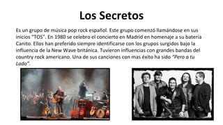 Los Secretos
Es un grupo de música pop rock español. Este grupo comenzó llamándose en sus
inicios “TOS". En 1980 se celebro el concierto en Madrid en homenaje a su batería
Canito. Ellos han preferido siempre identificarse con los grupos surgidos bajo la
influencia de la New Wave británica. Tuvieron influencias con grandes bandas del
country rock americano. Una de sus canciones con mas éxito ha sido “Pero a tu
Lado”.
 