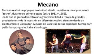 Mecano
Mecano realizó un pop que evolucionó desde un estilo musical puramente
"tecno", durante su primera etapa (entre 1981 y 1985),
en la que el grupo demostró una gran versatilidad a través de grandes
producciones y de la incursión en diferentes estilos, siempre desde un
planteamiento unificador. Algunas de las letras de sus canciones fueron muy
polémicas porque incitaba a las drogas.
 