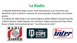 La Radio
La Movida Madrileña llegó a tener tanto éxito gracias a sus locutores que
benefició a que se dieran a conocer los nuevos grupos musicales y los nuevos
gustos.
La Cadena de radio Onda 2 con Jesús Ordovas, Rafael Atbitol, Gonzalo Garrido
y Mario Armero. Radio Popular con Julio Ruiz. Radio Juventud con Paco Pérez
Bryan y Radio Intercontinental con “ Las Chicas de la Inter”.
 