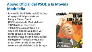 Apoyo Oficial del PSOE a la Movida
Madrileña
• La movida Madrileña recibió incluso
el apoyo oficial por parte de
Enrique Tierno Galván
(PSOE),alcalde de Madrid desde
1979 hasta su muerte en
1986.Como os muestro en la
siguiente diapositiva podéis ver
como apoyó a la movida para
reivindicar que Madrid había salido
del régimen franquista y que era
capaz de estar a la altura de la
cultura musical del resto de Europa.
 