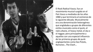 El Rock Radical Vasco, fue un
movimiento musical surgido en el
País Vasco a mediados de los años
1980 y que terminaría al comienzo de
la siguiente década. Musicalmente
era una denominación heterogénea
que englobaba a grupos de diferentes
estilos musicales como el punk, el
rock urbano, el heavy metal, el ska o
el reggae; pero principalmente a
aquellos con una especial influencia
de los primeros grupos de punk
angloparlantes como Sex Pistols,
Ramones , The Clash...
 
