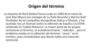 Origen del término
La etiqueta de Rock Radical Vasco surge en 1983 de la mano de
José Mari Blanco (ex mánager de La Polla Records) y Marino Goñi
(fundador de las compañías discográficas Soñua y Oihuka), y fue
acuñada tras un festival contra la adhesión de España a la OTAN
celebrado en Tudela (Navarra). La mayor parte de los grupos
rechazaron el término, se autodenominaron ``radicales´´, pero el
problema estaba en la adhesión del término ``vasco´´ en el
nombre, pues consideraban que detrás había una intención
comercial.
 