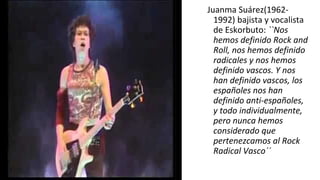 Juanma Suárez(1962-
1992) bajista y vocalista
de Eskorbuto: ``Nos
hemos definido Rock and
Roll, nos hemos definido
radicales y nos hemos
definido vascos. Y nos
han definido vascos, los
españoles nos han
definido anti-españoles,
y todo individualmente,
pero nunca hemos
considerado que
pertenezcamos al Rock
Radical Vasco´´
 