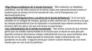 -Iñigo Muguruza(bajista de la banda Kortatu): ``Mis 4 abuelos no hablaban
castellano, uno de ellos estuvo en la cárcel, hubo una represión brutal contra el
euskera que yo mismo viví en la escuela de Irún, viví el Franquismo y el
Nacionalcatolicismo.´´
-Aurora Beltrán(guitarrista y vocalista de la banda Belladona):``A mí me tocó
estudiar en un colegio de monjas, gracias a ellas salimos así: lo contrario a lo que
las monjas pretendieron.Con la represión e inculcando esos valores arcaicos nos
hicieron abrir los ojos y ver que era lo que no queríamos.´´
-Iosu Zabala(bajista de la banda hertzainak): ``Nos dimos cuenta de que eramos
gente que no estaba representada en la música que se hacía en este país por
aquellos entonces.Queríamos romper radicalmente con eso, pues teníamos otra
forma de ver la vida. Había pasado la transición, llegó el desencanto, nos
quedamos en la calle. Y alguien tenía que contar nuestra historia, que no tenía
mucho que ver con la de los políticos.´´
 
