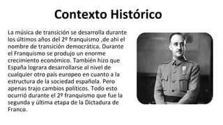 Contexto Histórico
La música de transición se desarrolla durante
los últimos años del 2º franquismo ,de ahí el
nombre de transición democrática. Durante
el Franquismo se produjo un enorme
crecimiento económico. También hizo que
España lograra desarrollarse al nivel de
cualquier otro país europeo en cuanto a la
estructura de la sociedad española. Pero
apenas trajo cambios políticos. Todo esto
ocurrió durante el 2º franquismo que fue la
segunda y última etapa de la Dictadura de
Franco.
 