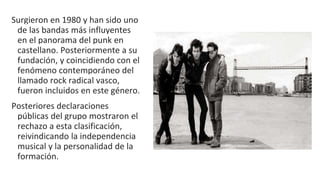 Surgieron en 1980 y han sido uno
de las bandas más influyentes
en el panorama del punk en
castellano. Posteriormente a su
fundación, y coincidiendo con el
fenómeno contemporáneo del
llamado rock radical vasco,
fueron incluidos en este género.
Posteriores declaraciones
públicas del grupo mostraron el
rechazo a esta clasificación,
reivindicando la independencia
musical y la personalidad de la
formación.
 