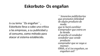Eskorbuto- Os engañan
``Anuncios publicitarios
que prometen felicidad
de algún producto de
moda
que te hará cambiar
Comprador que entra en
la tienda
al acecho el vendedor
vendedor que vende
producto
comprador que se vaya a
mamar.
Ohhh, si si ¡os engañan, os
engañan así! ´´
En su tema ``Os engañan´´ ,
Eskorbuto lleva a cabo una crítica
a las empresas, a su publicidad y
al consumo, como método para
atacar al sistema establecido.
 