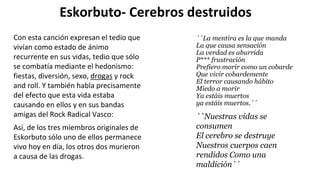 Eskorbuto- Cerebros destruidos
``La mentira es la que manda
La que causa sensación
La verdad es aburrida
P*** frustración
Prefiero morir como un cobarde
Que vivir cobardemente
El terror causando hábito
Miedo a morir
Ya estáis muertos
ya estáis muertos.´´
Con esta canción expresan el tedio que
vivían como estado de ánimo
recurrente en sus vidas, tedio que sólo
se combatía mediante el hedonismo:
fiestas, diversión, sexo, drogas y rock
and roll. Y también habla precisamente
del efecto que esta vida estaba
causando en ellos y en sus bandas
amigas del Rock Radical Vasco: ``Nuestras vidas se
consumen
El cerebro se destruye
Nuestros cuerpos caen
rendidos Como una
maldición´´
Así, de los tres miembros originales de
Eskorbuto sólo uno de ellos permanece
vivo hoy en día, los otros dos murieron
a causa de las drogas.
 